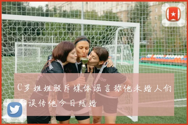 C罗姐姐驳斥媒体谣言称他未婚人们却误传他今日结婚