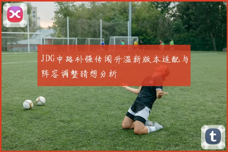 JDG中路补强传闻升温新版本适配与阵容调整猜想分析