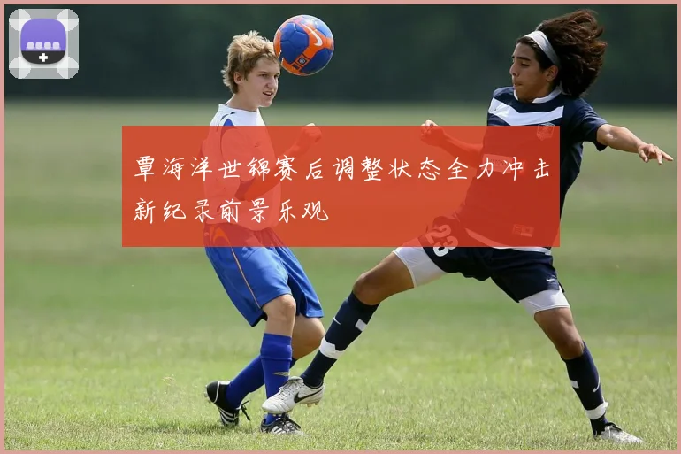 覃海洋世锦赛后调整状态全力冲击新纪录前景乐观
