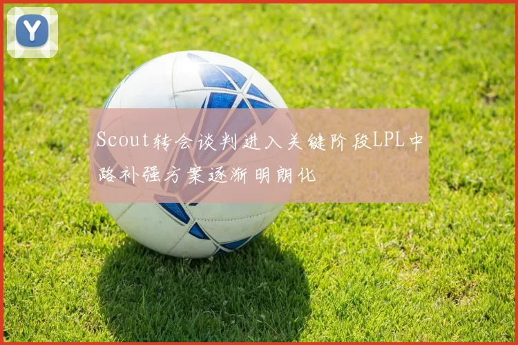 Scout转会谈判进入关键阶段LPL中路补强方案逐渐明朗化