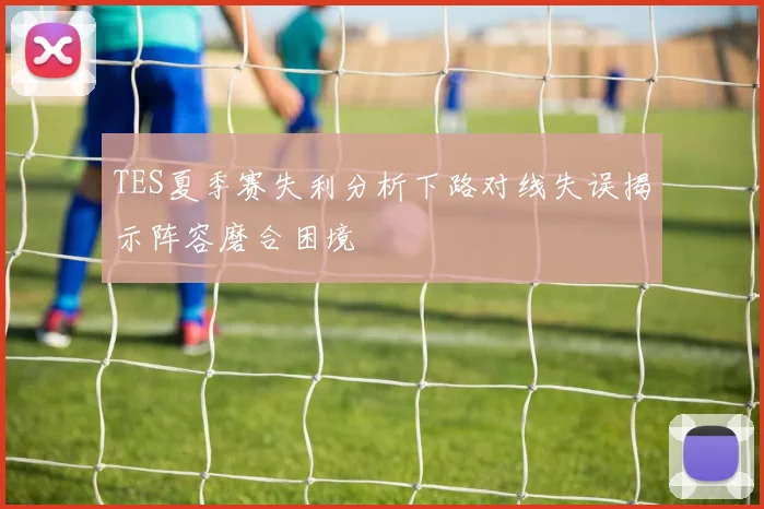 TES夏季赛失利分析下路对线失误揭示阵容磨合困境
