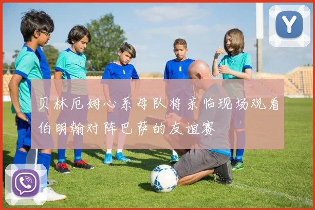 贝林厄姆心系母队将亲临现场观看伯明翰对阵巴萨的友谊赛
